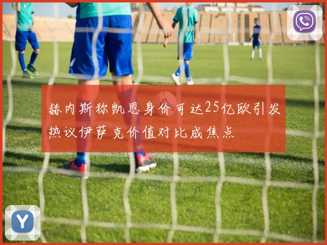 赫内斯称凯恩身价可达25亿欧引发热议伊萨克价值对比成焦点