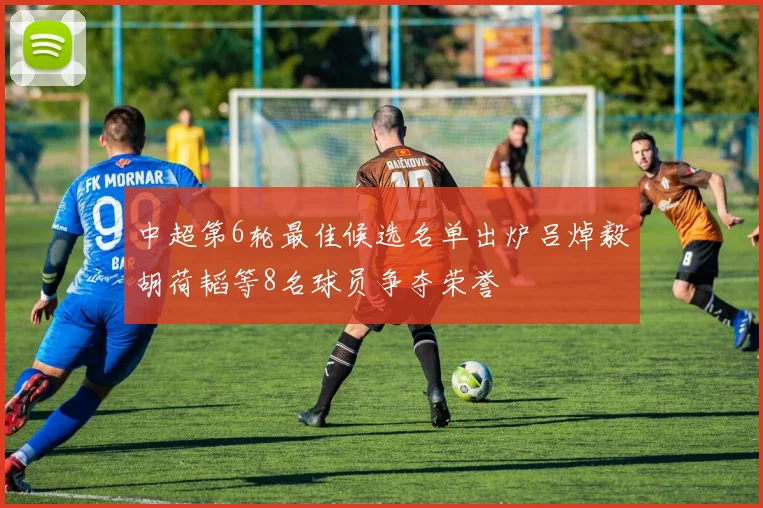 中超第6轮最佳候选名单出炉吕焯毅胡荷韬等8名球员争夺荣誉