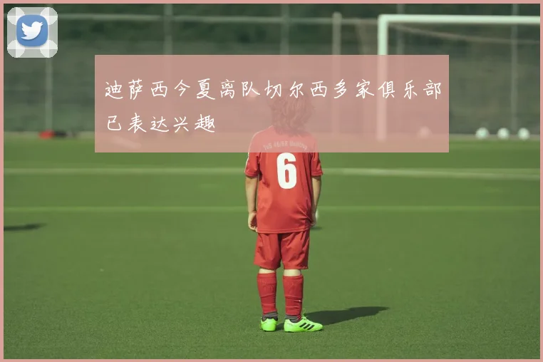 迪萨西今夏离队切尔西多家俱乐部已表达兴趣