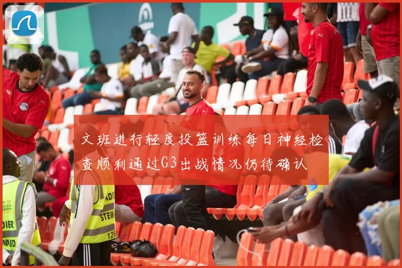 文班进行轻度投篮训练每日神经检查顺利通过G3出战情况仍待确认