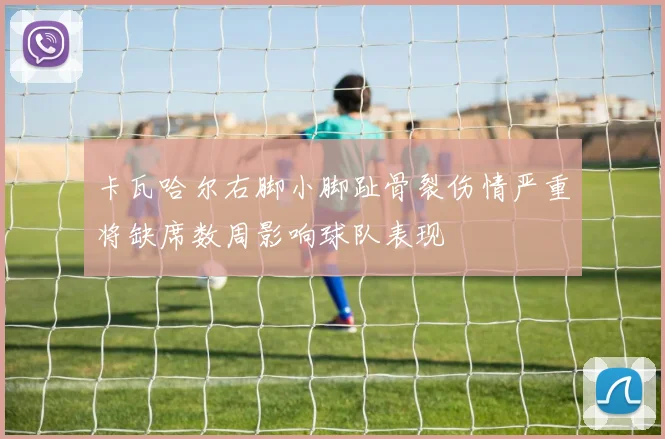 卡瓦哈尔右脚小脚趾骨裂伤情严重将缺席数周影响球队表现