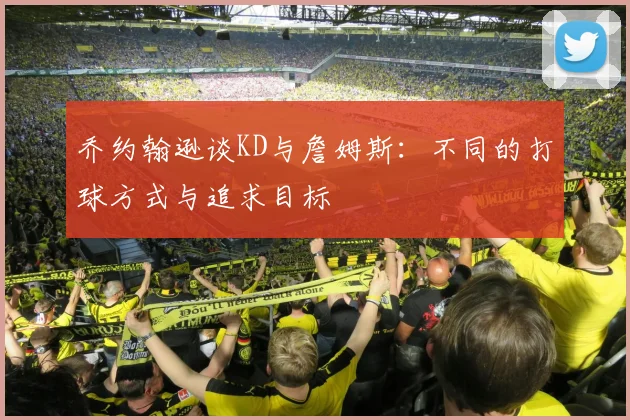 乔约翰逊谈KD与詹姆斯：不同的打球方式与追求目标
