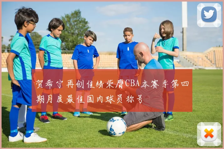 贺希宁再创佳绩荣膺CBA本赛季第四期月度最佳国内球员称号