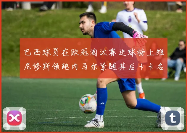 巴西球员在欧冠淘汰赛进球榜上维尼修斯领跑内马尔紧随其后卡卡名列第三
