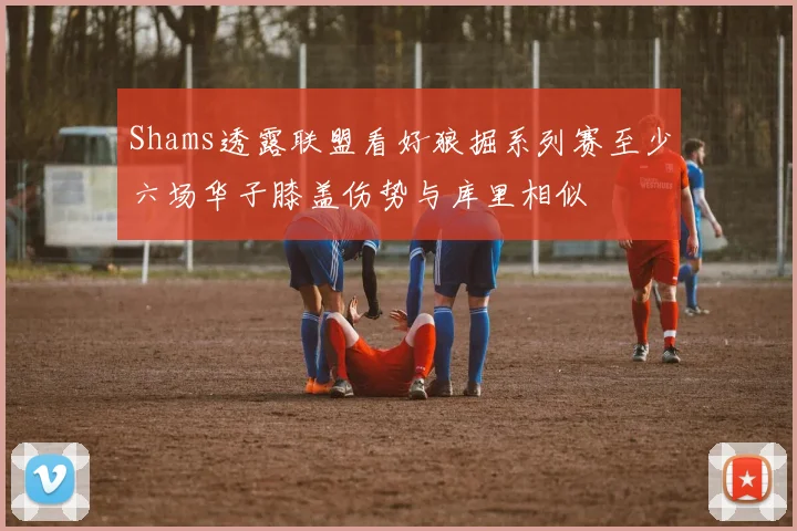 Shams透露联盟看好狼掘系列赛至少六场华子膝盖伤势与库里相似