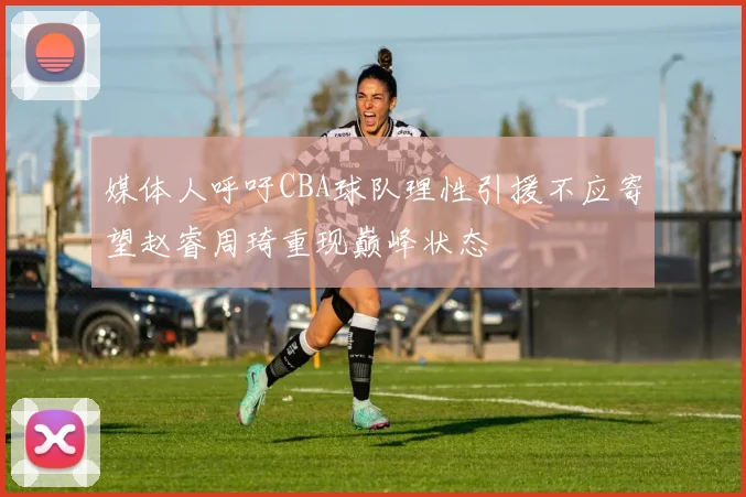 媒体人呼吁CBA球队理性引援不应寄望赵睿周琦重现巅峰状态
