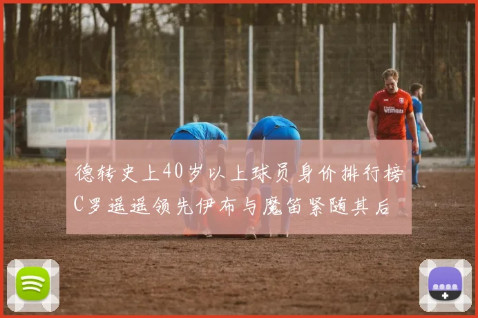 德转史上40岁以上球员身价排行榜C罗遥遥领先伊布与魔笛紧随其后